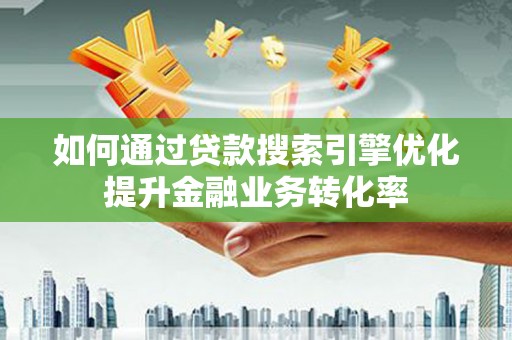 沁县如何通过贷款搜索引擎优化提升金融业务转化率