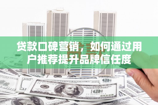 新蔡贷款口碑营销，如何通过用户推荐提升品牌信任度