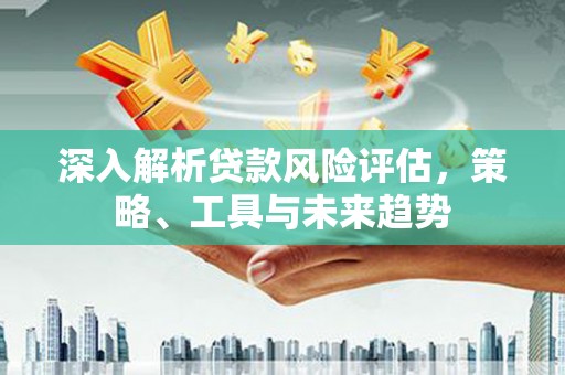 荣县深入解析贷款风险评估，策略、工具与未来趋势